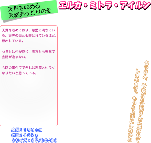 天界を収めており、慈愛に満ちてい る。天界の母とも呼ばれているほど、 慕われている。  セラとは仲が良く、両方とも天然で 会話が進まない。  今回の事件でできれば悪魔と仲良く なりたいと思っている。 