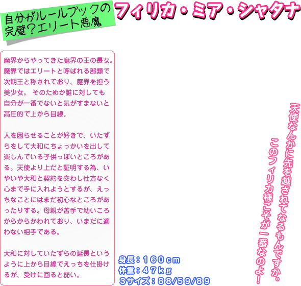 魔界からやってきた魔界の王の長女。 魔界ではエリートと呼ばれる部類で 次期王と称されており、魔界を担う 美少女。 そのためか誰に対しても 自分が一番でないと気がすまないと 高圧的で上から目線。  人を困らせることが好きで、いたず らをして大和にちょっかいを出して 楽しんでいる子供っぽいところがあ る。天使より上だと証明する為、い やいや大和と契約を交わし仕方なく 心まで手に入れようとするが、えっ ちなことにはまだ初心なところがあ ったりする。母親が苦手で幼いころ からからかわれており、いまだに適 わない相手である。  大和に対していたずらの延長という ように上から目線でえっちを仕掛け るが、受けに回ると弱い｡ 