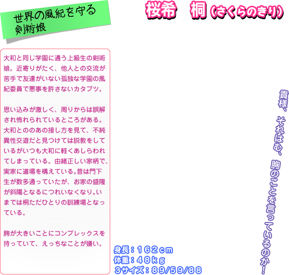 大和と同じ学園に通う上級生の剣術 娘。近寄りがたく、他人との交流が 苦手で友達がいない孤独な学園の風 紀委員で悪事を許さないカタブツ。  思い込みが激しく、周りからは誤解 され怖れられているところがある。 大和とののあの接し方を見て、不純 異性交遊だと見つけては説教をして いるがいつも大和に軽くあしらわれ てしまっている。由緒正しい家柄で、 実家に道場を構えている｡昔は門下 生が数多通っていたが、お家の盛隆 が斜陽となるにつれいなくなり｡い までは桐ただひとりの訓練場となっ ている。  胸が大きいことにコンプレックスを 持っていて、えっちなことが嫌い。