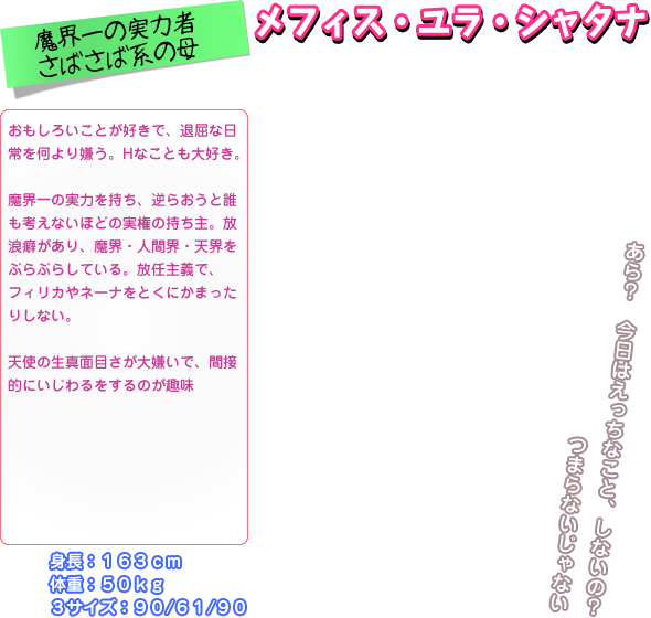 おもしろいことが好きで、退屈な日 常を何より嫌う。Hなことも大好き。  魔界一の実力を持ち、逆らおうと誰 も考えないほどの実権の持ち主。放 浪癖があり、魔界・人間界・天界を ぶらぶらしている。放任主義で、 フィリカやネーナをとくにかまった りしない。  天使の生真面目さが大嫌いで、間接 的にいじわるをするのが趣味 