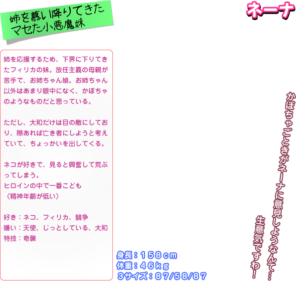 姉を応援するため、下界に下りてき たフィリカの妹。放任主義の母親が 苦手で、お姉ちゃん娘。お姉ちゃん 以外はあまり眼中になく、かぼちゃ のようなものだと思っている。  ただし、大和だけは目の敵にしてお り、隙あれば亡き者にしようと考え ていて、ちょっかいを出してくる。  ネコが好きで、見ると興奮して荒ぶ ってしまう。 ヒロインの中で一番こども （精神年齢が低い）  好き：ネコ、フィリカ、競争 嫌い：天使、じっとしている、大和 特技：奇襲 