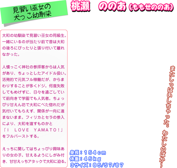 大和の幼馴染で見習い巫女の同級生。 一緒にいるのが当たり前で昔は大和 の後ろにぴったりと張り付いて離れ なかった。  人懐っこく神社の参拝客からは人気 があり、ちょっとしたアイドル扱い。 活発的で元気フル稼働だが、からま わりすることが多くドジ。何度失敗 してもめげずに、日々を過ごしてい て前向きで学園でも人気者。ちょっ ぴり甘えん坊で大和にべた惚れだが 気付いてもらえず、関係が一向に進 まないまま。フィリカとセラの参入 により、大和を渡すものかと 「Ｉ　ＬＯＶＥ　ＹＡＭＡＴＯ！」 をフルバーストする。  えっちに関してはちょっぴり興味あ りの女の子。甘えるようにしがみ付 き、甘甘えっちアタックで大和に迫る｡