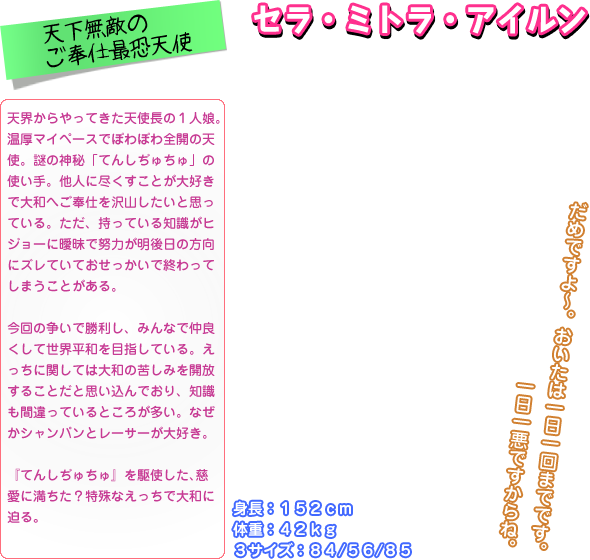 天界からやってきた天使長の１人娘。 温厚マイペースでぽわぽわ全開の天 使。謎の神秘「てんしぢゅちゅ」の 使い手。他人に尽くすことが大好き で大和へご奉仕を沢山したいと思っ ている。ただ、持っている知識がヒ ジョーに曖昧で努力が明後日の方向 にズレていておせっかいで終わって しまうことがある。  今回の争いで勝利し、みんなで仲良 くして世界平和を目指している。え っちに関しては大和の苦しみを開放 することだと思い込んでおり、知識 も間違っているところが多い。なぜ かシャンパンとレーサーが大好き。  『てんしぢゅちゅ』を駆使した､慈 愛に満ちた？特殊なえっちで大和に 迫る｡